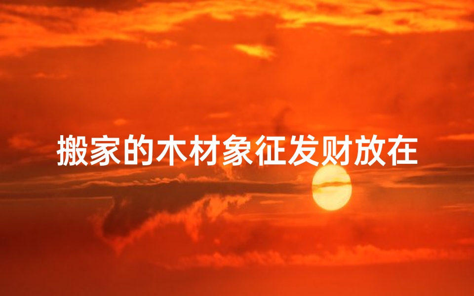 搬家的木材象征发财放在哪里好-搬新家木材选购吉日：风水指南，选好日子的秘诀