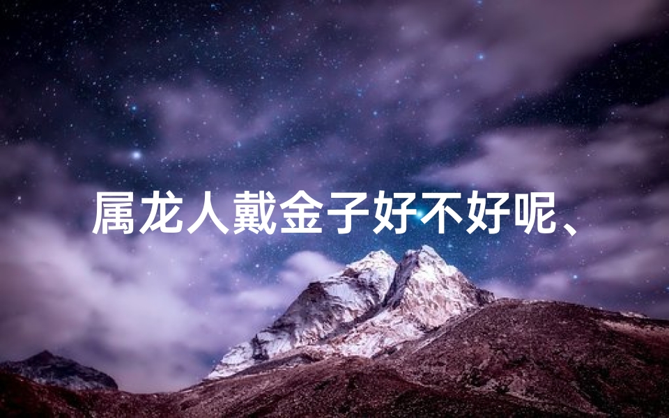 属龙人戴金子好不好呢、属龙戴金子吉祥吗？传统寓意揭秘