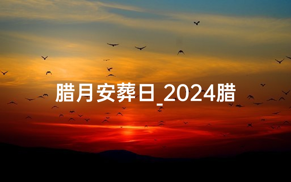 腊月安葬日_2024腊月吉日：选葬良辰，福泽后世