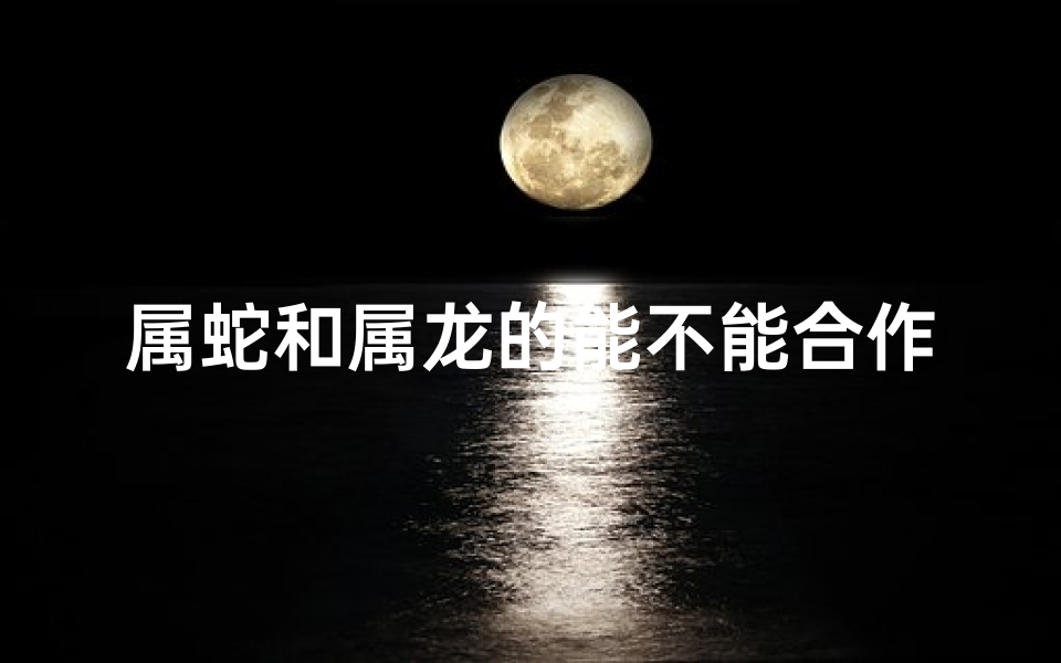 属蛇和属龙的能不能合作;属蛇属龙兄弟情深：揭秘生肖间的神秘纽带