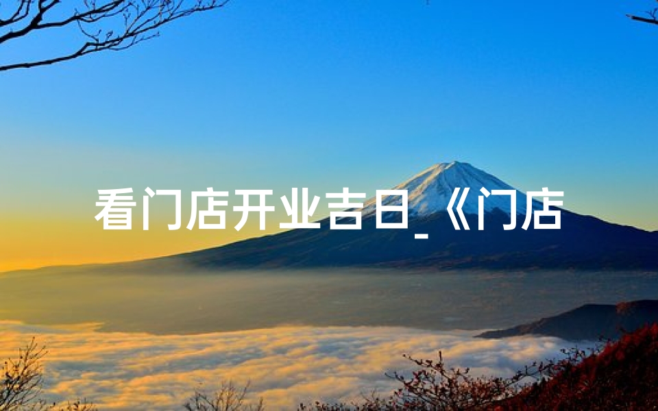 看门店开业吉日_《门店开业吉日揭晓，喜庆启航新篇章》