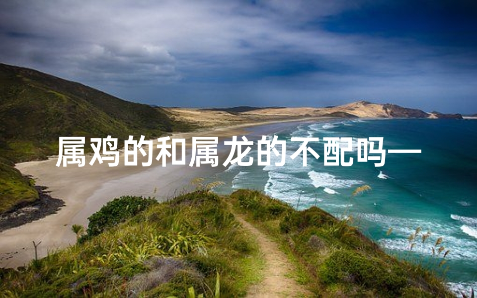 属鸡的和属龙的不配吗—属鸡属龙真不配？揭秘生肖相冲之谜