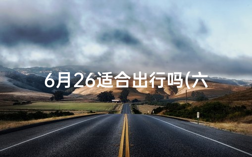 6月26适合出行吗(六月二十六出行吉日，最佳出行良辰揭晓)