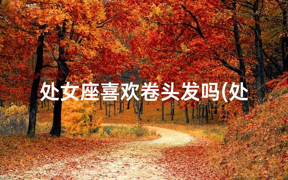 处女座喜欢卷头发吗(处女座卷发喜好揭秘：卷发还是直发？)