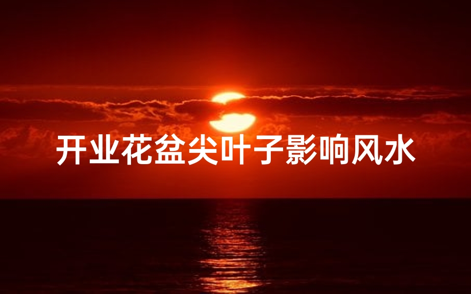 开业花盆尖叶子影响风水吗为什么(开业花盆尖叶子影响风水？揭秘家居风水禁忌)