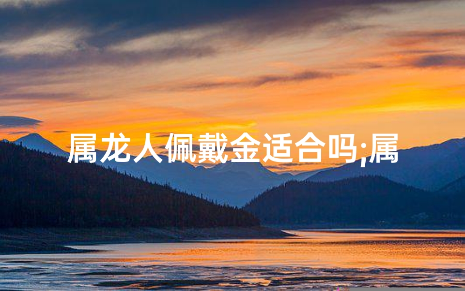 属龙人佩戴金适合吗;属龙佩戴金饰合适吗？运势提升指南