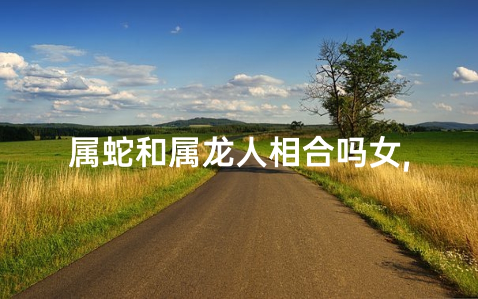 属蛇和属龙人相合吗女,属蛇属龙人相合：姻缘美满的神秘组合