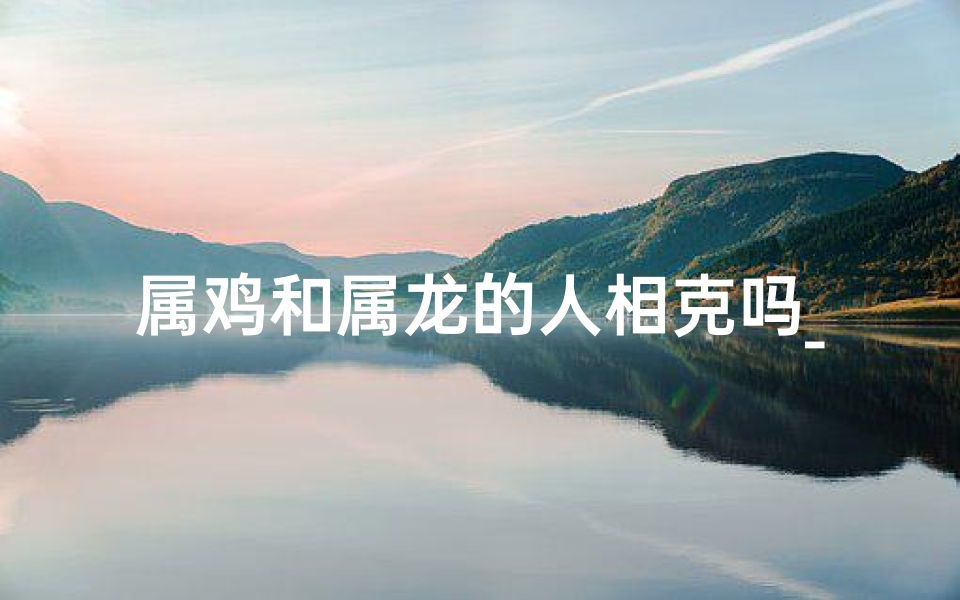 属鸡和属龙的人相克吗_属鸡和属龙的人相克吗女