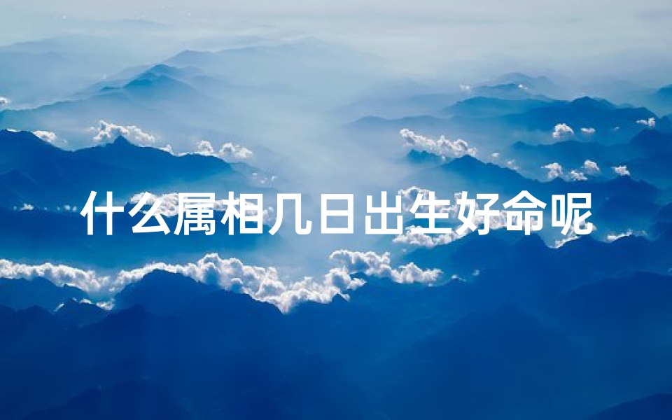 什么属相几日出生好命呢-属相几日出生，命格非凡好运连连