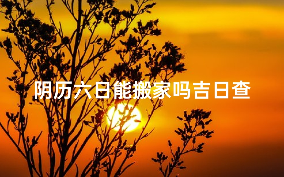 阴历六日能搬家吗吉日查询;阴历六日搬家吉日查询：宜动不宜静，选好良辰吉日