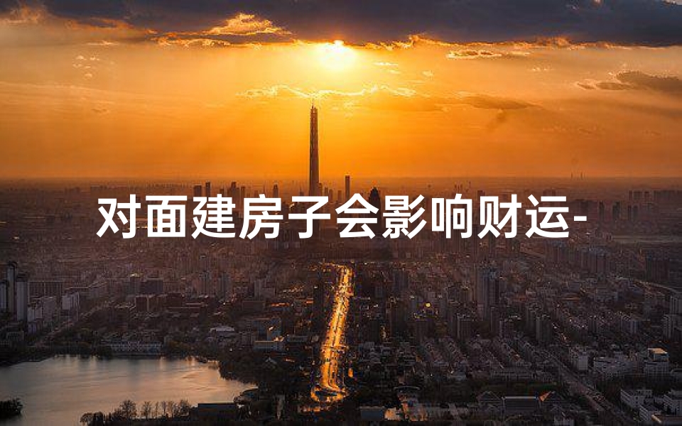 对面建房子会影响财运-对面建房子会影响风水吗？揭秘住宅风水之谜