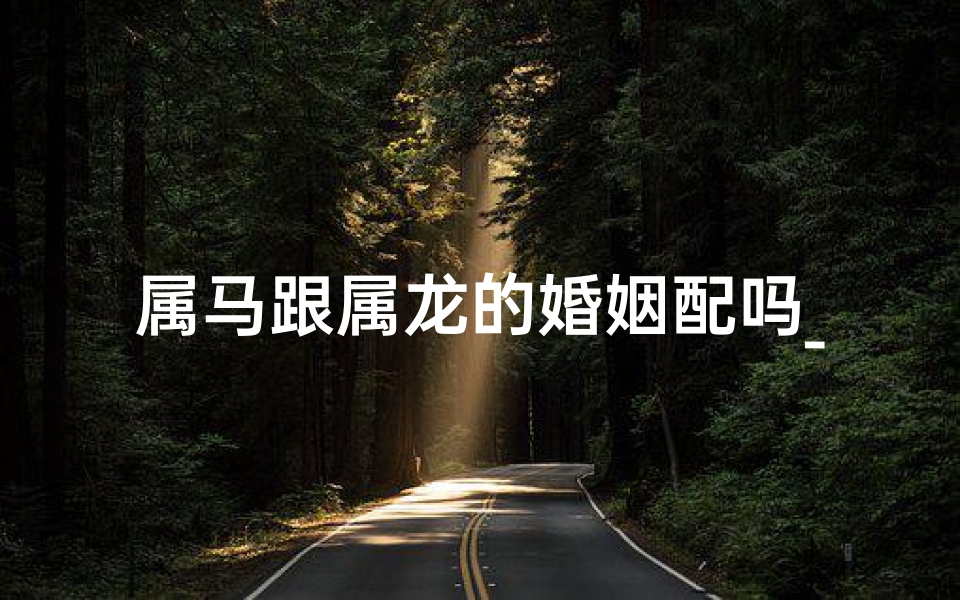 属马跟属龙的婚姻配吗_属马与属龙人婚配：相得益彰的佳缘