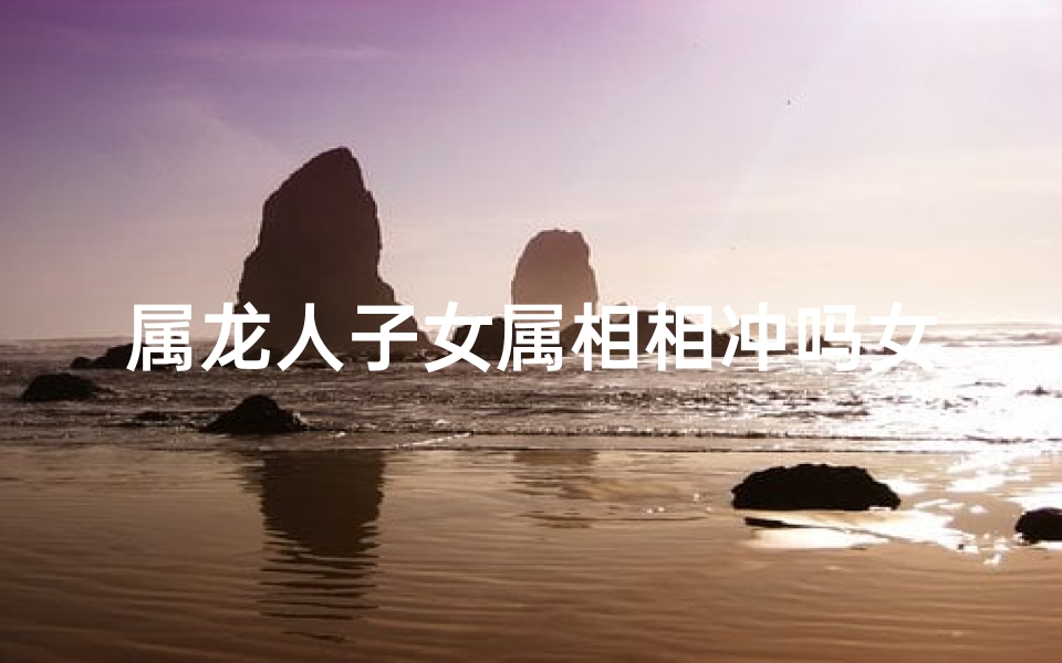 属龙人子女属相相冲吗女孩(属龙女儿属相相冲解析：揭秘命运转折点)