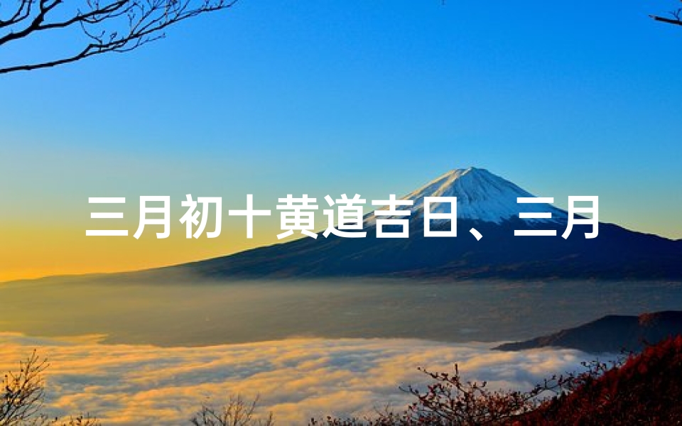 三月初十黄道吉日、三月初十上梁吉日，吉祥如意好时光