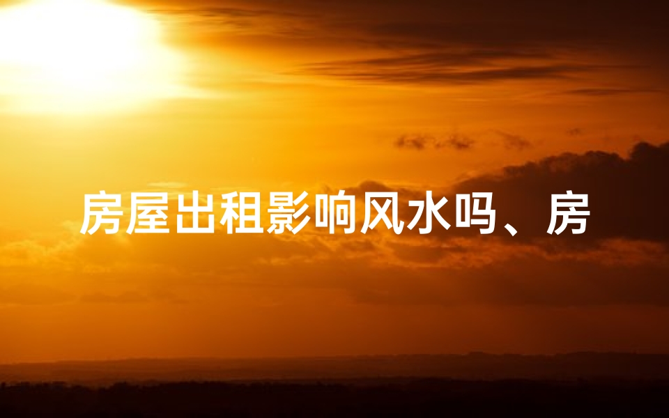 房屋出租影响风水吗、房屋出租风水影响揭秘：住得安心还是招霉运？