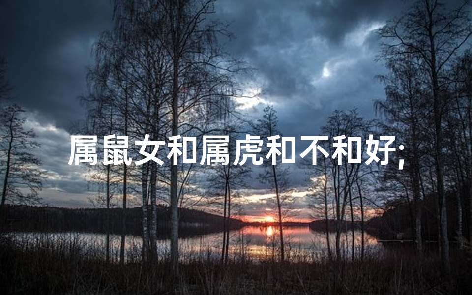 属鼠女和属虎和不和好;属鼠女与属虎男：不和好的宿命纠葛