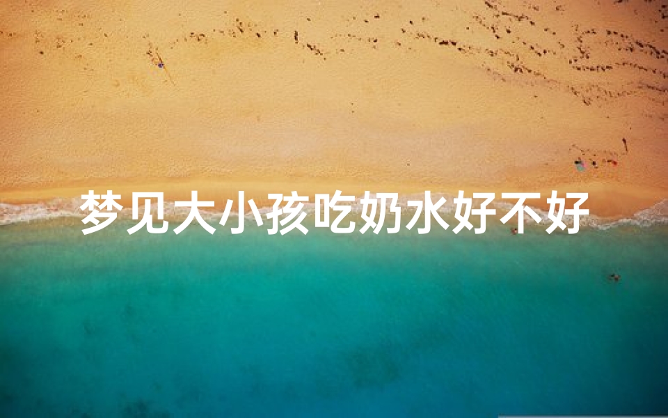 梦见大小孩吃奶水好不好、梦见小孩吃奶,奶水特别多
