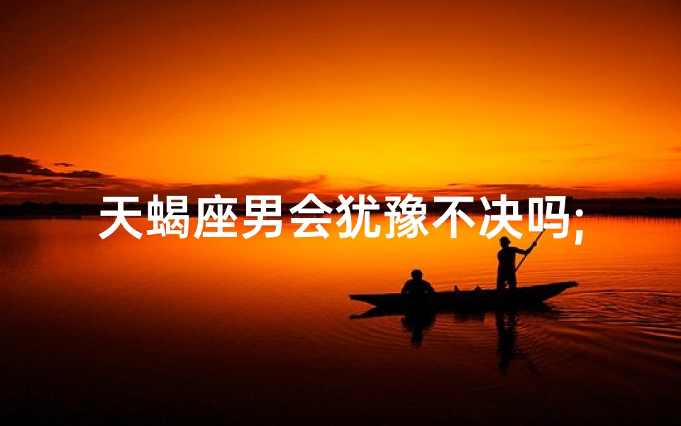 天蝎座男会犹豫不决吗;天蝎座男生会轻易放弃吗