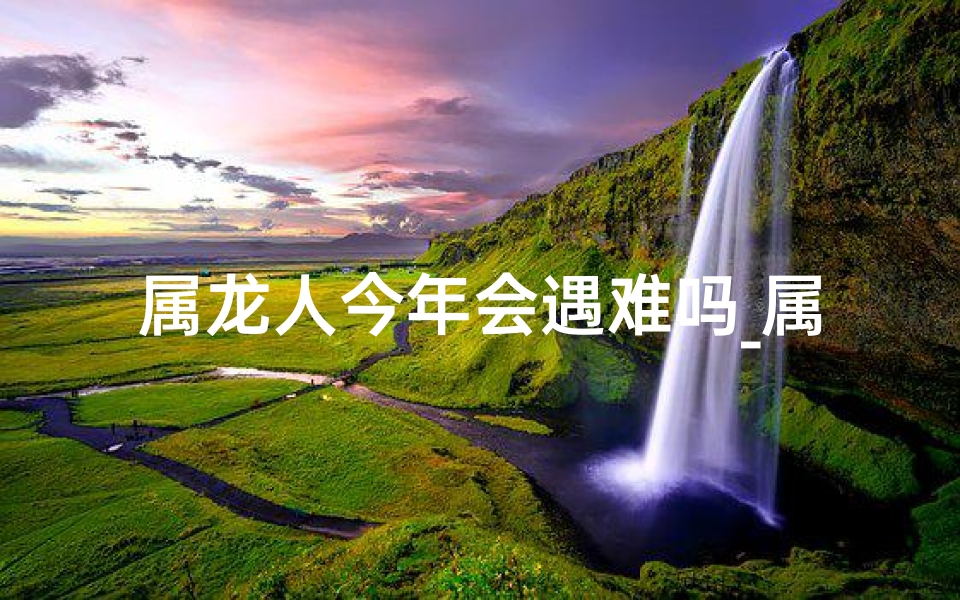 属龙人今年会遇难吗_属龙人2021年有没有灾
