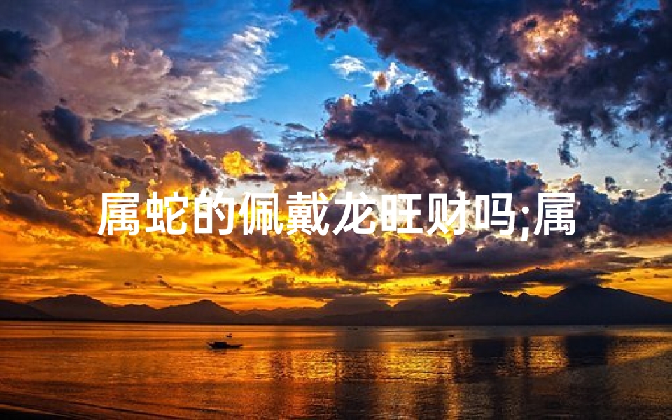 属蛇的佩戴龙旺财吗;属蛇的人适合戴龙吗