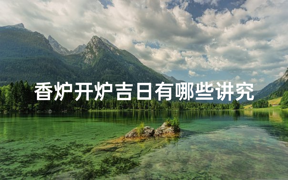 香炉开炉吉日有哪些讲究;香炉开炉吉日：传统讲究与现代礼仪的完美融合
