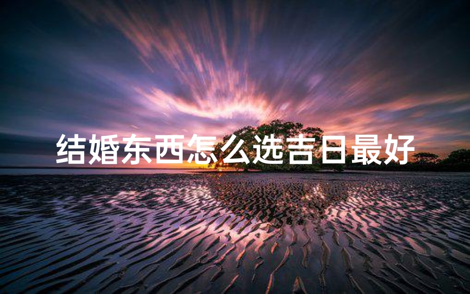 结婚东西怎么选吉日最好_结婚礼物怎么选