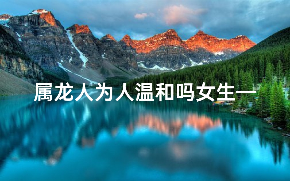 属龙人为人温和吗女生—属龙人为人温和吗女生性格