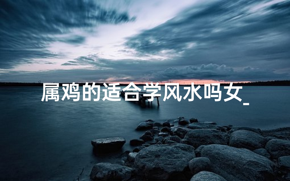 属鸡的适合学风水吗女_属鸡女性风水学入门指南