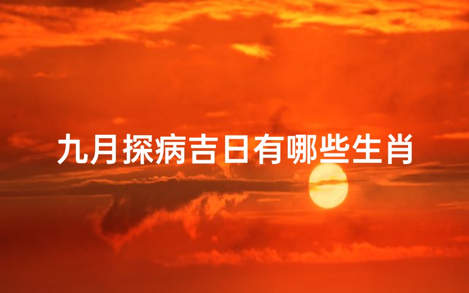 九月探病吉日有哪些生肖(九月探病吉日：哪些生肖运势旺？)