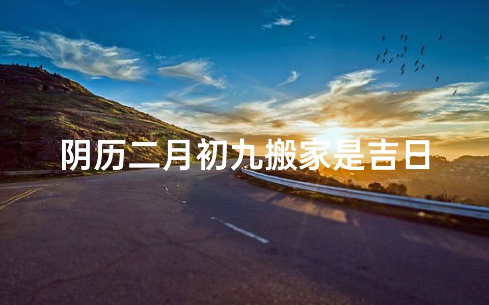 阴历二月初九搬家是吉日—阴历二月初九搬家吉日：喜迁新居，好运连连