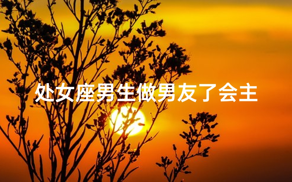 处女座男生做男友了会主动吗—处女座男生喜欢一个人会主动吗