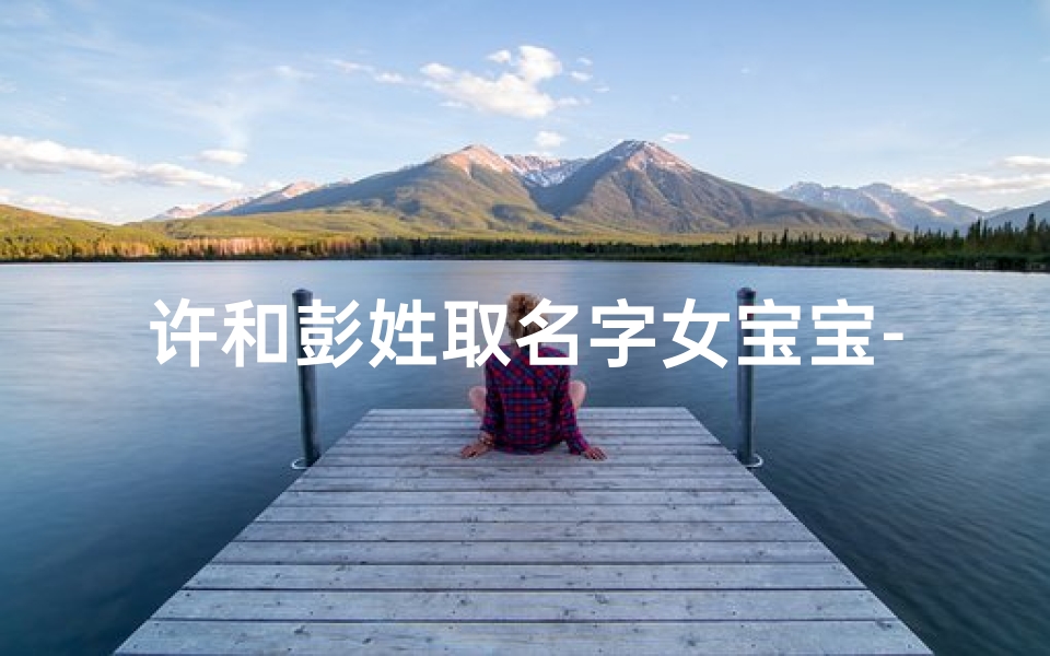 许和彭姓取名字女宝宝-许姓起名怎么搭配