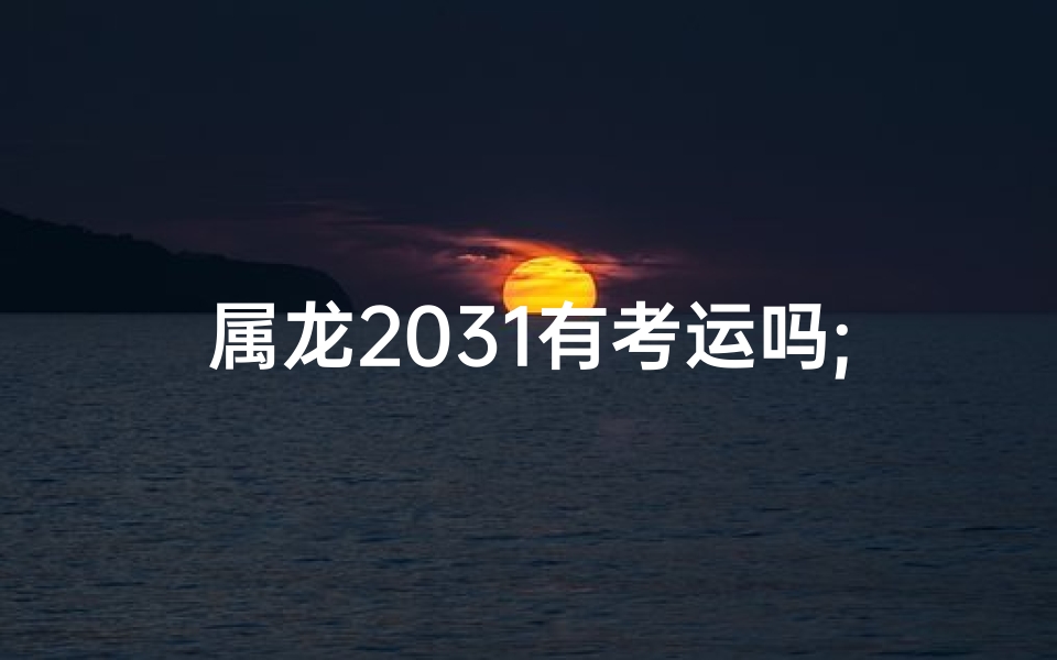 属龙2031有考运吗;属龙的2025年的运势