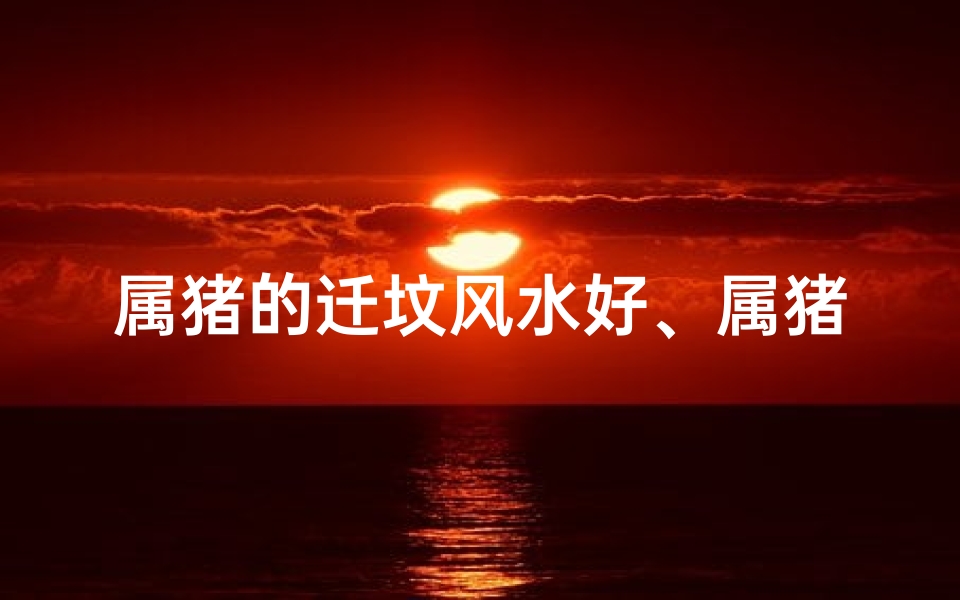 属猪的迁坟风水好、属猪人2021搬家禁忌