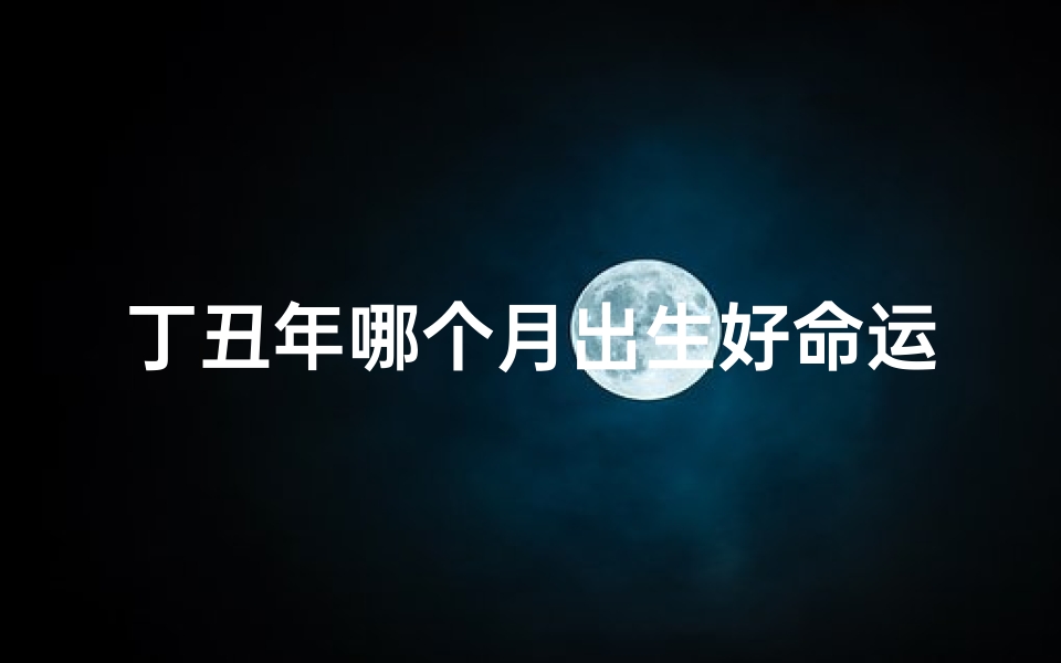丁丑年哪个月出生好命运-丁丑年哪个月出生好命运呢