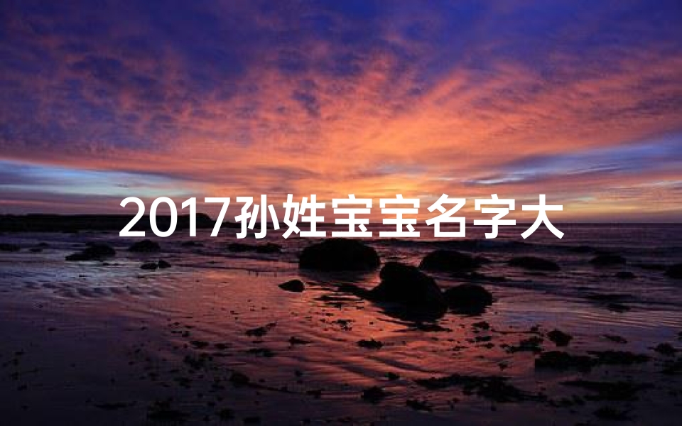 2017孙姓宝宝名字大全：精选佳名，传承美好寓意