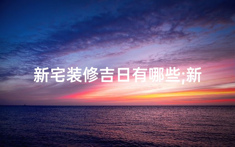 新宅装修吉日有哪些;新宅装修吉日精选，风水布局指南大公开
