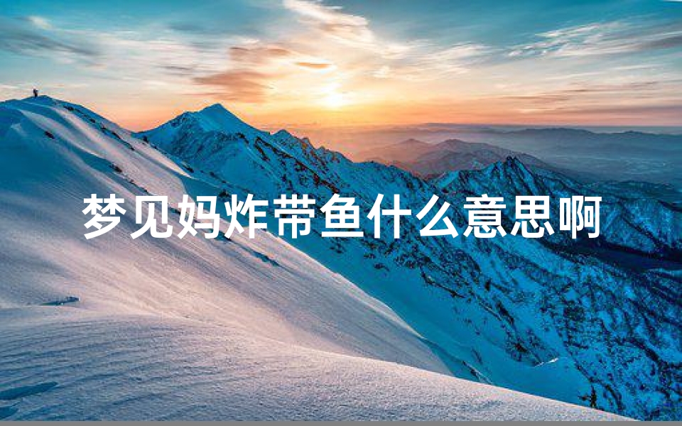 梦见妈炸带鱼什么意思啊、梦见妈炸带鱼什么意思啊周公解梦