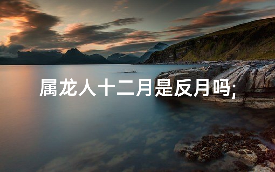 属龙人十二月是反月吗;属龙人十二月的命运如何