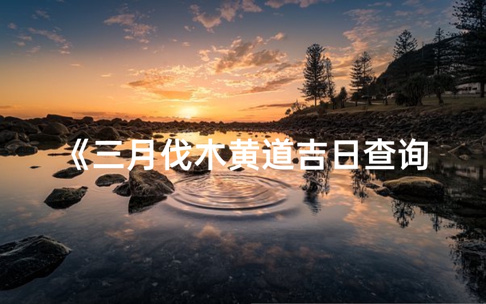《三月伐木黄道吉日查询大全攻略》
