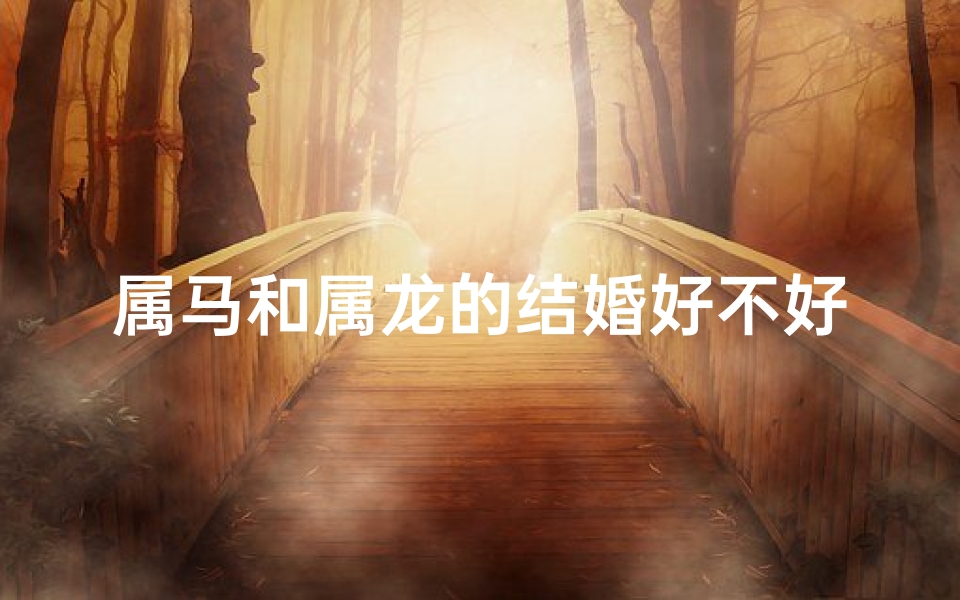 属马和属龙的结婚好不好(属马属龙结婚吉凶如何？)