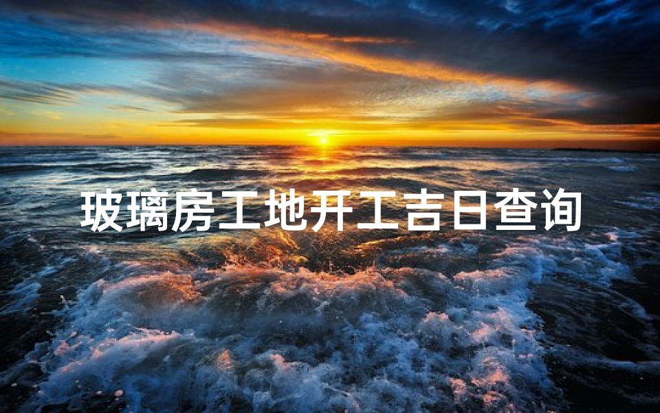 玻璃房工地开工吉日查询最新—玻璃房工地开工吉日查询：择吉开工，好运连连