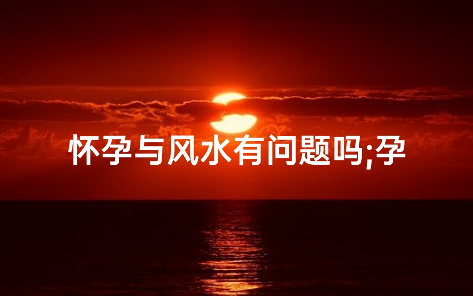 怀孕与风水有问题吗;孕期风水对孩子命运影响
