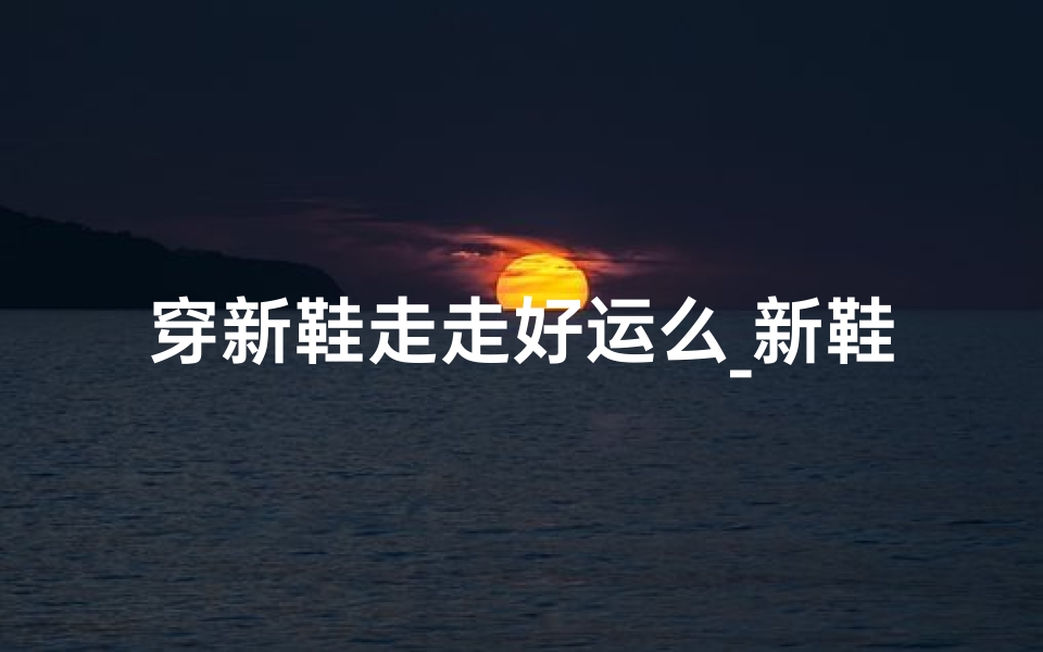 穿新鞋走走好运么_新鞋吉日：揭秘最佳穿新鞋良辰吉日