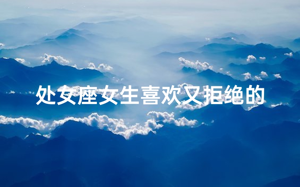 处女座女生喜欢又拒绝的男生吗—处女座女生的心动与拒绝：他为何难以靠近？