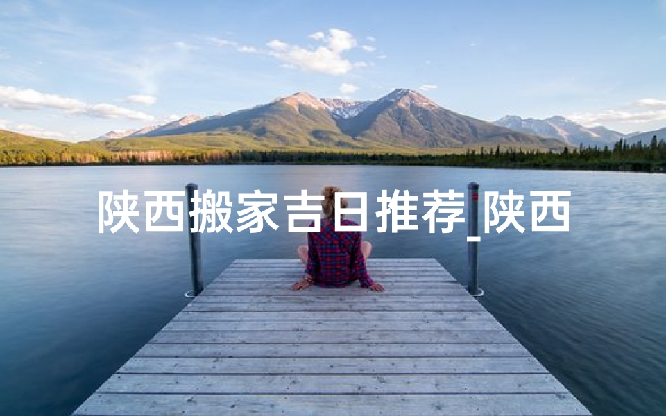 陕西搬家吉日推荐_陕西搬新房有什么讲究