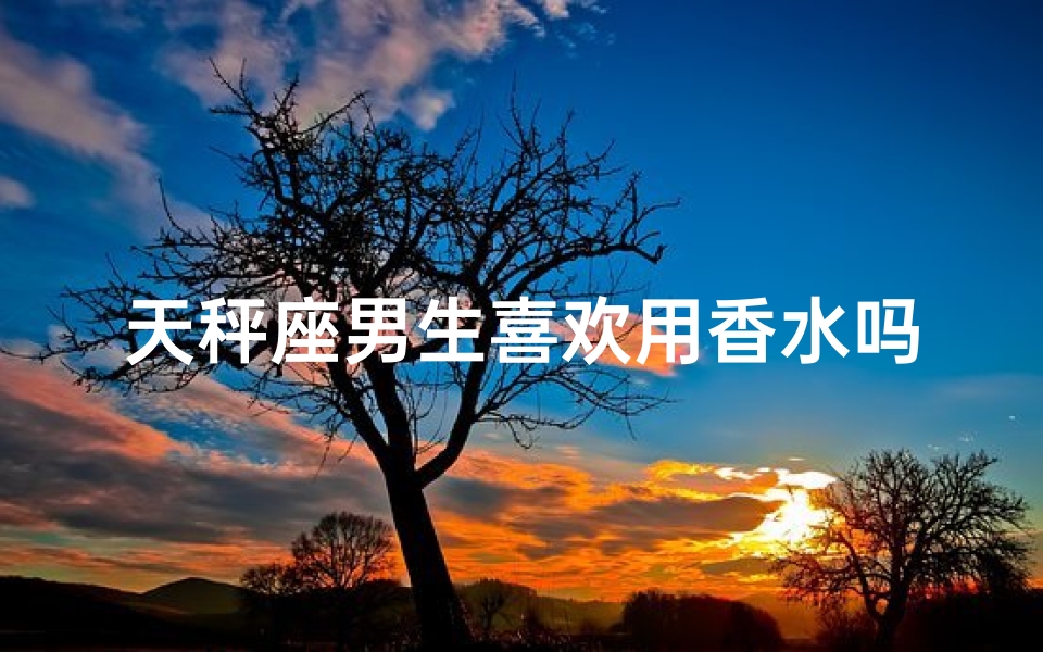 天秤座男生喜欢用香水吗(天秤座男生香水情缘：品味与个性的交融)