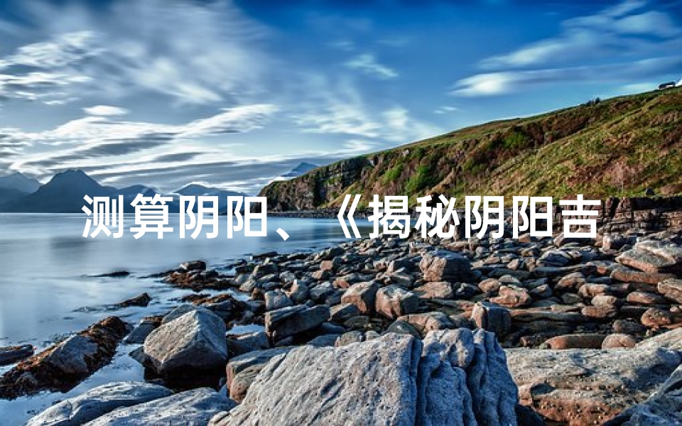 测算阴阳、《揭秘阴阳吉凶：精准预测方法全解析》