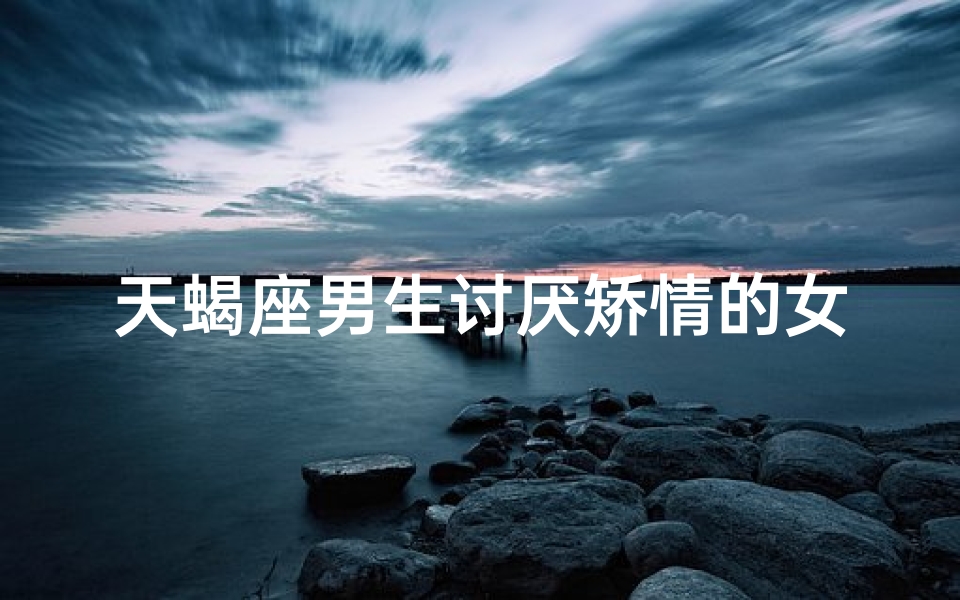 天蝎座男生讨厌矫情的女生吗(天蝎座男生讨厌女生做什么样的事情)