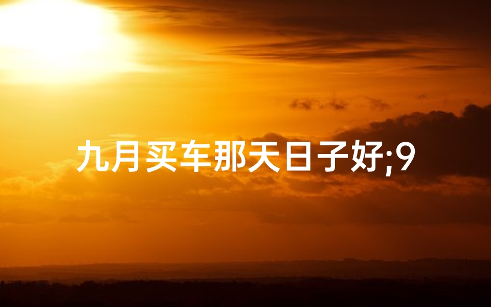 九月买车那天日子好;9月初购车吉日揭晓：最佳时机你选对了吗？